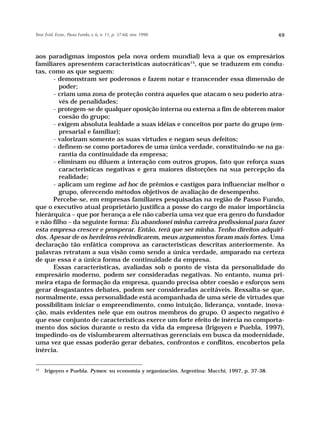 Teor. Evid. Econ., Passo Fundo, v. 6, n. 11, p. 37-68, nov. 1998                                49



aos paradigmas impostos pela nova ordem mundial) leva a que os empresários
familiares apresentem características autocráticas15, que se traduzem em condu-
tas, como as que seguem:
      - demonstram ser poderosos e fazem notar e transcender essa dimensão de
         poder;
      - criam uma zona de proteção contra aqueles que atacam o seu poderio atra-
         vés de penalidades;
      - protegem-se de qualquer oposição interna ou externa a fim de obterem maior
         coesão do grupo;
      - exigem absoluta lealdade a suas idéias e conceitos por parte do grupo (em-
         presarial e familiar);
      - valorizam somente as suas virtudes e negam seus defeitos;
      - definem-se como portadores de uma única verdade, constituindo-se na ga-
         rantia da continuidade da empresa;
      - eliminam ou diluem a interação com outros grupos, fato que reforça suas
         características negativas e gera maiores distorções na sua percepção da
         realidade;
      - aplicam um regime ad hoc de prêmios e castigos para influenciar melhor o
         grupo, oferecendo métodos objetivos de avaliação de desempenho.
      Percebe-se, em empresas familiares pesquisadas na região de Passo Fundo,
que o executivo atual proprietário justifica a posse do cargo de maior importância
hierárquica – que por herança a ele não caberia uma vez que era genro do fundador
e não filho – da seguinte forma: Eu abandonei minha carreira profissional para fazer
esta empresa crescer e prosperar. Então, terá que ser minha. Tenho direitos adquiri-
dos. Apesar de os herdeiros reivindicarem, meus argumentos foram mais fortes. Uma
declaração tão enfática comprova as características descritas anteriormente. As
palavras retratam a sua visão como sendo a única verdade, amparado na certeza
de que essa é a única forma de continuidade da empresa.
      Essas características, avaliadas sob o ponto de vista da personalidade do
empresário moderno, podem ser consideradas negativas. No entanto, numa pri-
meira etapa de formação da empresa, quando precisa obter coesão e esforços sem
gerar desgastantes debates, podem ser consideradas aceitáveis. Ressalta-se que,
normalmente, essa personalidade está acompanhada de uma série de virtudes que
possibilitam iniciar o empreendimento, como intuição, liderança, vontade, inova-
ção, mais evidentes nele que em outros membros do grupo. O aspecto negativo é
que esse conjunto de características exerce um forte efeito de inércia no comporta-
mento dos sócios durante o resto da vida da empresa (Irigoyen e Puebla, 1997),
impedindo-os de vislumbrarem alternativas gerenciais em busca da modernidade,
uma vez que essas poderão gerar debates, confrontos e conflitos, encobertos pela
inércia.

15
     Irigoyen e Puebla. Pymes: su economia y organización. Argentina: Macchi, 1997, p. 37-38.
 