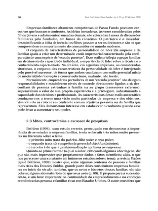 50                                            Teor. Evid. Econ., Passo Fundo, v. 6, n. 11, p. 37-68, nov. 1998




       Empresas familiares altamente competitivas de Passo Fundo possuem exe-
cutivos que buscam o confronto. As idéias inovadoras, às vezes consideradas pelos
filhos (jovens e adolescentes) ousadas demais, são colocadas à mesa de discussões
familiares pelo fundador, em busca do consenso. O patriarca é o inovador,
desmistificando a idéia de inércia; os filhos passam a ser os decisores e são os que
compreendem o comportamento do consumidor no mundo moderno.
       O conjunto de características de personalidade do líder (da empresa e da
família) ajuda a criar um determinado estilo empresarial caracterizado pela confi-
guração de uma espécie de “escudo protetor”. Esse estilo privilegia o grupo familiar
em detrimento da capacidade individual, a experiência do líder sobre a técnica e o
conhecimento especializado. No entanto, em algumas empresas, as consideradas
vitoriosas, o conjunto das características da personalidade do líder é introjetado
pelo provável sucessor, de forma que ambos coadunam um estilo gerencial misto
de modernidade/inovação e conservadorismo; mutante, não inerte.
       Normalmente, empresários portadores de um “escudo protetor” não delegam
responsabilidades e estabelecem níveis de controle diretamente ligados a si; des-
confiam de pessoas estranhas à família ou ao grupo (assessores externos);
superavaliam o valor de sua própria experiência e a privilegiam, subestimando a
capacidade dos técnicos e profissionais. As características desse estilo autocrático
conduzem-nos a terem uma visão muito particular da empresa e dos objetivos,
visando não os colocar em confronto com os objetivos pessoais ou da família que
representam. Eles demonstram interesse em estabelecer o confronto quando esse
pode levar a aumentar o seu poder.


     2.3 Mitos, controvérsias e escassez de pesquisas

      Bethlem (1994), num estudo recente, preocupado em demonstrar a impor-
tância de se estudar a empresa familiar, tenta rediscutir três mitos muito presen-
tes na literatura sobre o tema:
      - o primeiro mito trata do pai rico, filho nobre e neto pobre;
      - o segundo trata da competência gerencial do(s) fundador(es);
      - o terceiro é de que a profissionalização aprimora as empresas.
      Quanto ao primeiro mito (o qual o autor, criticando algumas abordagens, diz
que são mais impressões que propriamente dados e fatos científicos; aliás, o que
nos parece ser uma constante em inúmeros estudos sobre o tema), a revista Forbes
(apud Bethlem, 1994) mostra que, entre algumas centenas de pessoas e famílias
mais ricas dos Estados Unidos, grande parte delas constituíram empresas familia-
res no início do século; também, que os netos e bisnetos dessas famílias não são
pobres; alguns são mais ricos do que seus avós (p. 89). O preparo para a sucessão,
então, é um fator importante na continuidade do empreendimento e na condição
econômica das pessoas e famílias ricas nos Estados Unidos. O autor considera que
 
