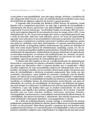 Teor. Evid. Econ., Passo Fundo, v. 6, n. 11, p. 37-68, nov. 1998                     51



o neto pobre é uma possibilidade, mas não regra; advoga, inclusive, o problema da
não-adequação educacional, ou seja, da reduzida formação acadêmica como causa
da ineficiência de algumas empresas de terceira e quarta gerações.
       O segundo mito levantado por Bethlem (1994) decorre do primeiro, tendo
ligação com a competência gerencial, ou seja, liga a questão da racionalidade e
maximização dos fatores gerenciais com potencialidade e eficiência econômico-
empresarial. O autor mostra que, “nos Estados Unidos e na Europa, 80% do suces-
so de uma empresa depende de sua atuação de estar no campo certo e 20%, à sua
administração” (p. 91). O que está em jogo não é tanto a capacidade gerencial, mas
a visão de mercado; saber por onde adentrar, prever, ter senso de oportunidade
aguçado, isso tanto para os seus fundadores como para as gerações sucessoras. É
evidente que a competência econômico-gerencial é também uma exigência, porém
não pode ser atribuída como fator determinante. O contexto macroestrutural, o
papel do Estado, as barganhas político-institucionais não podem ser deixados de
lado, bem como noções básicas de administração, marketing, custos, etc. No en-
tanto, o contexto sociopolítico (políticas protecionistas, Estado de bem-estar social,
substituição de importações, modernização do parque industrial e da agricultura),
os mercados emergentes, os contatos com multinacionais, etc. formam, em parte,
o cenário dinamizador de variáveis que independem, ou não levam em conta, na
totalidade, aspectos puramente de racionalidade gerencial.
       O último mito diz respeito ao fato de a profissionalização da administração
burocrática e estranhada em relação à dinâmica familiar ser mais eficiente. É lu-
gar-comum nas discussões sobre a empresa familiar que é complicado e difícil
conciliar exigências de uma racionalidade moderna de administração com o viés
familiar, até porque a família, em seu sentido cultural mais amplo, não possui uma
base de calculabilidade e eficiência econômico-empresarial. Que tenha um viés
econômico, hierárquico, como unidade de consumo e produção, não há dúvida;
porém, há esferas que transcendem, e muito, sua intencionalidade e importância
institucional e social. As modalidades de família são inúmeras; sua heterogeneidade
manifesta as múltiplas formas de relacionamentos socioculturais: seu grau de
afetividade, de convívio, de sociabilidade, de hierarquia e de definições de papéis,
que nem sempre se coadunam e se imbricam num universo que prima pela eficácia
e eficiência, o que não implica dizer que se anulam mutuamente. Se são dois
paradigmas, não significa que tenham, obrigatoriamente, de se excluir. A grande
questão está em como conciliar conflitos, interesses, intenções, funções,
consangüidade com burocracia e racionalidade instrumental (do direito formal, da
contabilidade, dos fatores locacionais e, obviamente, das relações humanas), bem
como afetividade e hierarquia doméstica, com pragmatismo e cálculo.
       Se a idéia de profissionalização carrega consigo a constituição de normas
profissionais condutoras de eficiência/eficácia, qual é a diferença se a consangüinidade
se fizer ou não presente? Além dessa questão, a pergunta que nos fazemos como
complemento da anterior é se é possível juntar consangüinidade e todo seu sentido
histórico-simbólico-subjetivo com a objetividade e as exigências do mercado atual?
 