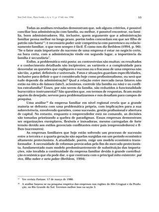 Teor. Evid. Econ., Passo Fundo, v. 6, n. 11, p. 37-68, nov. 1998                               53



        Todas as análises revisadas demonstram que, sob alguns critérios, é possível
conciliar boa administração com família, ou melhor, é possível encontrar, na famí-
lia, bons administradores. Há, inclusive, quem argumente que a administração
familiar pensa melhor no longo prazo, porém todos concordam em que ser filho de
patrão não basta17; é necessário poder unir competência com parentesco ou relacio-
namento familiar, o que nem sempre é fácil. É como nos diz Bethlem (1994, p. 96):
“Se o fator mais importante do sucesso de uma empresa é estar no negócio certo,
na hora certa, com a administração vindo em segundo lugar, a importância da
família é secundária”.
        Enfim, a problemática está posta; as controvérsias são muitas; os resultados
e o conhecimento detalhado são incipientes; as variáveis e a complexidade para
desvendar as questões que expliquem o sucesso ou o fracasso de uma empresa não
são tão, a priori, definíveis e universais. Fatos e situações guardam especificidades,
inclusive para definir o que é considerado hoje como profissionalismo, ou será que
tudo depende da administração? Qual a relação entre mercado (seus fatores não
estão na ótica do laissez-faire!), acionistas, controle (da família ou não) e os confli-
tos extrafamília? Esses, por não serem da família, são reduzidos à funcionalidade
burocrático-instrumental? São questões que, em termos de respostas, ficam muito
aquém do desejado; servem para problematizarmos e nos desafiam para campos de
pesquisa.
        Uma análise18 da empresa familiar em nível regional revela que a grande
maioria se defronta com uma problemática própria, com implicações para a sua
sobrevivência, envolvendo questões, como sucessão, gestão profissional e abertura
de capital. No entanto, enquanto o empreendedor está no comando, as decisões
são tomadas priorizando a quebra de paradigmas. Essas empresas demonstram
ser organizações exemplares, flexíveis e inovadoras, mesmo carregadas de forte
tensão devido aos estilos gerenciais conflitantes entre pais (empreendedores) e fi-
lhos (sucessores).
        As empresas familiares que hoje estão sofrendo um processo de sucessão
entre a terceira e a quarta geração são aquelas surgidas em um período econômico
altamente protecionista. A atualidade, porém, exige um modelo econômico trans-
formador. A necessidade de reformas provocadas pelo fim do mercado protecionis-
ta, fundamentado num modelo predominantemente de substituição das importa-
ções, não invalida a continuidade da empresa familiar devido à grande contribui-
ção econômica que ela pode dar, o que contrasta com o principal mito existente: pai
rico, filho nobre e neto pobre (Bethlem, 1994).




17
     Ver revista Fortune, 17 de março de 1986.
18
     A análise baseou-se na pesquisa empírica das empresas nas regiões do Alto Uruguai e da Produ-
     ção, no Rio Grande do Sul. Veremos melhor isso na seção 3.
 