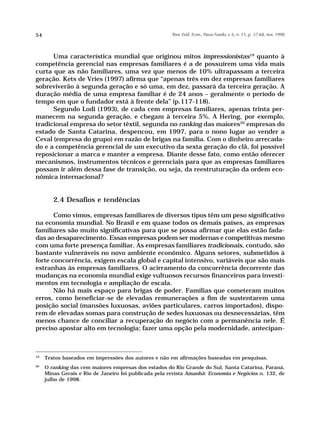 54                                                     Teor. Evid. Econ., Passo Fundo, v. 6, n. 11, p. 37-68, nov. 1998




      Uma característica mundial que originou mitos impressionistas19 quanto à
competência gerencial nas empresas familiares é a de possuírem uma vida mais
curta que as não familiares, uma vez que menos de 10% ultrapassam a terceira
geração. Kets de Vries (1997) afirma que “apenas três em dez empresas familiares
sobreviverão à segunda geração e só uma, em dez, passará da terceira geração. A
duração média de uma empresa familiar é de 24 anos – geralmente o período de
tempo em que o fundador está à frente dela” (p.117-118).
      Segundo Lodi (1993), de cada cem empresas familiares, apenas trinta per-
manecem na segunda geração, e chegam à terceira 5%. A Hering, por exemplo,
tradicional empresa do setor têxtil, segunda no ranking das maiores20 empresas do
estado de Santa Catarina, despencou, em 1997, para o nono lugar ao vender a
Ceval (empresa do grupo) em razão de brigas na família. Com o dinheiro arrecada-
do e a competência gerencial de um executivo da sexta geração do clã, foi possível
reposicionar a marca e manter a empresa. Diante desse fato, como então oferecer
mecanismos, instrumentos técnicos e gerenciais para que as empresas familiares
possam ir além dessa fase de transição, ou seja, da reestruturação da ordem eco-
nômica internacional?


        2.4 Desafios e tendências

       Como vimos, empresas familiares de diversos tipos têm um peso significativo
na economia mundial. No Brasil e em quase todos os demais países, as empresas
familiares são muito significativas para que se possa afirmar que elas estão fada-
das ao desaparecimento. Essas empresas podem ser modernas e competitivas mesmo
com uma forte presença familiar. As empresas familiares tradicionais, contudo, são
bastante vulneráveis no novo ambiente econômico. Alguns setores, submetidos à
forte concorrência, exigem escala global e capital intensivo, variáveis que são mais
estranhas às empresas familiares. O acirramento da concorrência decorrente das
mudanças na economia mundial exige vultuosos recursos financeiros para investi-
mentos em tecnologia e ampliação de escala.
       Não há mais espaço para brigas de poder. Famílias que cometeram muitos
erros, como beneficiar-se de elevadas remunerações a fim de sustentarem uma
posição social (mansões luxuosas, aviões particulares, carros importados), dispo-
rem de elevadas somas para construção de sedes luxuosas ou desnecessárias, têm
menos chance de conciliar a recuperação do negócio com a permanência nele. É
preciso apostar alto em tecnologia; fazer uma opção pela modernidade, antecipan-



19
     Textos baseados em impressões dos autores e não em afirmações baseadas em pesquisas.
20
     O ranking das cem maiores empresas dos estados do Rio Grande do Sul, Santa Catarina, Paraná,
     Minas Gerais e Rio de Janeiro foi publicada pela revista Amanhã: Economia e Negócios n. 132, de
     julho de 1998.
 