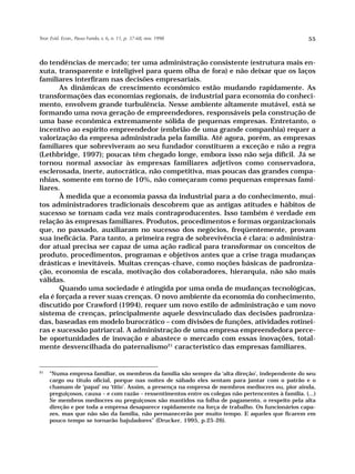 Teor. Evid. Econ., Passo Fundo, v. 6, n. 11, p. 37-68, nov. 1998                                      55



do tendências de mercado; ter uma administração consistente (estrutura mais en-
xuta, transparente e inteligível para quem olha de fora) e não deixar que os laços
familiares interfiram nas decisões empresariais.
       As dinâmicas de crescimento econômico estão mudando rapidamente. As
transformações das economias regionais, de industrial para economia do conheci-
mento, envolvem grande turbulência. Nesse ambiente altamente mutável, está se
formando uma nova geração de empreendedores, responsáveis pela construção de
uma base econômica extremamente sólida de pequenas empresas. Entretanto, o
incentivo ao espírito empreendedor (embrião de uma grande companhia) requer a
valorização da empresa administrada pela família. Até agora, porém, as empresas
familiares que sobreviveram ao seu fundador constituem a exceção e não a regra
(Lethbridge, 1997); poucas têm chegado longe, embora isso não seja difícil. Já se
tornou normal associar às empresas familiares adjetivos como conservadora,
esclerosada, inerte, autocrática, não competitiva, mas poucas das grandes compa-
nhias, somente em torno de 10%, não começaram como pequenas empresas fami-
liares.
       À medida que a economia passa da industrial para a do conhecimento, mui-
tos administradores tradicionais descobrem que as antigas atitudes e hábitos de
sucesso se tornam cada vez mais contraproducentes. Isso também é verdade em
relação às empresas familiares. Produtos, procedimentos e formas organizacionais
que, no passado, auxiliaram no sucesso dos negócios, freqüentemente, provam
sua ineficácia. Para tanto, a primeira regra de sobrevivência é clara: o administra-
dor atual precisa ser capaz de uma ação radical para transformar os conceitos de
produto, procedimentos, programas e objetivos antes que a crise traga mudanças
drásticas e inevitáveis. Muitas crenças-chave, como noções básicas de padroniza-
ção, economia de escala, motivação dos colaboradores, hierarquia, não são mais
válidas.
       Quando uma sociedade é atingida por uma onda de mudanças tecnológicas,
ela é forçada a rever suas crenças. O novo ambiente da economia do conhecimento,
discutido por Crawford (1994), requer um novo estilo de administração e um novo
sistema de crenças, principalmente aquele desvinculado das decisões padroniza-
das, baseadas em modelo burocrático – com divisões de funções, atividades rotinei-
ras e sucessão patriarcal. A administração de uma empresa empreendedora perce-
be oportunidades de inovação e abastece o mercado com essas inovações, total-
mente desvencilhada do paternalismo21 característico das empresas familiares.


21
     “Numa empresa familiar, os membros da família são sempre da ‘alta direção’, independente do seu
     cargo ou título oficial, porque nas noites de sábado eles sentam para jantar com o patrão e o
     chamam de ‘papai’ ou ‘titio’. Assim, a presença na empresa de membros medíocres ou, pior ainda,
     preguiçosos, causa – e com razão – ressentimentos entre os colegas não pertencentes à família. (...)
     Se membros medíocres ou preguiçosos são mantidos na folha de pagamento, o respeito pela alta
     direção e por toda a empresa desaparece rapidamente na força de trabalho. Os funcionários capa-
     zes, mas que não são da família, não permanecerão por muito tempo. E aqueles que ficarem em
     pouco tempo se tornarão bajuladores” (Drucker, 1995, p.25-26).
 