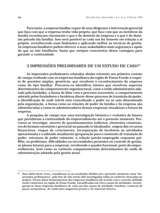56                                                      Teor. Evid. Econ., Passo Fundo, v. 6, n. 11, p. 37-68, nov. 1998




      Para tanto, a empresa familiar requer de seus dirigentes a intervenção gerencial
que faça com que a empresa tenha vida própria; que faça com que os membros da
família reconheçam claramente o que é do domínio da empresa e o que é do domí-
nio privado (da família). Isso será possível se cada um for honesto em relação a si
próprio, reconhecendo suas limitações e aplicando melhor as técnicas de gestão.
As empresas familiares podem oferecer a seus stakeholders mais segurança e apoio
do que as não familiares; basta que estejam conscientes dessa vantagem para
garantir a continuidade.


        3 IMPRESSÕES PRELIMINARES DE UM ESTUDO DE CASO22

       As impressões preliminares relatadas abaixo retratam um primeiro contato
de campo realizado com as empresas familiares da região de Passo Fundo a respei-
to de questões amplas, genéricas, que envolvem o reconhecimento da empresa
como do tipo familiar. Procurou-se identificar fatores que envolvem aspectos
determinantes do comportamento organizacional, como o estilo administrativo ado-
tado pelo fundador, a forma de lidar com o processo sucessório, o comportamento
adotado pelos fundadores e herdeiros diante desse processo de transição do poder,
a identificação de onde (nível) está centralizado o poder ou se está disseminado
pela organização, a forma como as relações de poder da família e da empresa são
administradas e como os administradores dessas empresas visualizam o futuro da
empresa.
       A pesquisa de campo traz uma investigação histórica e evolutiva de fatores
que permitiram a continuidade do empreendimento até o presente momento. Pro-
curou-se investigar, através de questionamentos indiretos, elementos construto-
res do formato societário e gerencial no passado (o idealizador, origem dos recursos
financeiros, etapas de crescimento, incorporação de herdeiros às atividades
operacionais) e o adotado atualmente (preparação para o momento de transição de
poder, estrutura de poder existente, a relação patrão-empregado enquanto pai-
filho, os problemas, dificuldades ou necessidades presentes no controle de gestão,
os planos futuros para a empresa), envolvendo o quadro funcional, porte do empre-
endimento, bem como as variáveis comportamentais determinantes do estilo de
administração adotado pela gestão atual.




22
     Para efeito deste texto, consideram-se os resultados obtidos até o presente momento como “im-
     pressões preliminares”, pelo fato de não terem sido investigadas todas as variáveis elencadas no
     projeto. Foram feitos levantamentos das empresas familiares (de acordo com o conceito definido
     neste) existentes na região de Passo Fundo, estratificadas em cinco ramos de atividades. Investi-
     garam-se duas empresas familiares de cada um dos ramos de atividade: hoteleiro, comércio de
     peças automotivas, de confecções (segmento jovem) e de material elétrico.
 