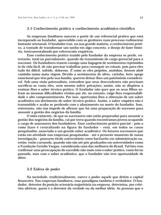 Teor. Evid. Econ., Passo Fundo, v. 6, n. 11, p. 37-68, nov. 1998                  57



          3.1 Conhecimento prático x conhecimento acadêmico-científico

       As empresas familiares nascem a partir de um referencial prático que está
incorporado ao fundador, apreendido com os genitores num processo rudimentar
bastante artesanal. O fundador traz, na sua grande maioria, o conhecimento práti-
co, a vontade de transformar um sonho em algo concreto, o desejo de fazer histó-
ria, instrumentalizado por referenciais empíricos.
       Esse conhecimento prático trazido pelo fundador da empresa se perde, en-
tretanto, total ou parcialmente, quando da transmissão do cargo gerencial para o
sucessor. Os fundadores trazem consigo uma bagagem de sentimentos reprimidos
(o da vida fácil, de não precisar trabalhar para conseguir as coisas), pois para eles
tudo foi difícil, sofrido, doloroso. É como se eles próprios, sozinhos, fossem abrir
caminho numa mata virgem. Devido a sentimentos de afeto, carinho, forte apego
emocional que têm pela sua família, querem deixar-lhes um patrimônio considerá-
vel. Sob uma visão paternalista, entendem que seus descendentes não precisam
sacrificar-se como eles, nem mesmo sofrer privações; assim, não se dispõem a
ensinar-lhes o saber técnico-prático. O fundador não quer que os seus filhos so-
fram as mesmas dificuldades vividas por ele; no entanto, exige-lhes responsabili-
dade e alto comprometimento. Por isso, oportuniza-lhes a obtenção de um saber
acadêmico em detrimento do saber técnico-prático. Assim, o saber empírico não é
transmitido e acaba se perdendo com o afastamento ou morte do fundador. Isso,
entretanto, não nos impede de afirmar que há uma preparação do sucessor para
assumir a gestão dos negócios da família.
       O mito existente, de que os sucessores não estão preparados para assumir a
gestão dos negócios da família, cai por terra quando encontramos jovens ocupando
o cargo de assessores dos fundadores. Esse conhecimento prático parcial – pois o
como fazer é centralizado na figura do fundador – está, em todos os casos
pesquisados, associado a um grande saber acadêmico. Os futuros sucessores que
estão em atividade nas empresas pesquisadas - até o presente momento de nossa
investigação – possuem título universitário como bacharéis em administração ou,
então, estão cursando, quando não são até pós-graduados em universidades como
a Fundação Getúlio Vargas, considerada uma das melhores do Brasil. Tal fato vem
confirmar uma preocupação do sucedido não mais com o saber prático, como foi no
passado, mas com o saber acadêmico, que o fundador não teve oportunidade de
obter.


          3.2 Esfera de poder

      Na sociedade, tradicionalmente, exerce o poder aquele que detém o capital
financeiro. Nas empresas familiares, esse paradigma também é verdadeiro. O fun-
dador, detentor da posição acionária majoritária na empresa, determina, por crité-
rios afetivos, quem é o detentor da verdade ou da melhor idéia. As pessoas que o
 