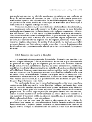 58                                             Teor. Evid. Econ., Passo Fundo, v. 6, n. 11, p. 37-68, nov. 1998




cercam (sejam parentes ou não) são aquelas que conquistaram sua confiança ao
longo de muitos anos e ali permanecem por critérios, muitas vezes, puramente
carismáticos; quando não são detentores de habilidades específicas para o cargo,
ali permanecem como forma de retribuição do fundador pela dedicação e
confiabilidade à empresa ao longo dos anos.
      Constatou-se, também, que as decisões não são tomadas no âmbito familiar,
mas no momento certo, que poderá ocorrer no final de semana, na mesa de jantar
em família, no churrasco de confraternização entre todos os empregados e dirigen-
tes; dificilmente, isso ocorrerá numa reunião agendada para tratar do assunto.
Nossa reunião é diária; quando há um problema, a gente se reúne aqui mesmo e, em
cinco minutos, já se toma a decisão. Em contrapartida, alguns empresários, uma
minoria, não aceitam falar de negócios fora da empresa, como uma forma de pre-
servar os negócios dissociados da família: O vô nos proíbe de falar em casa sobre
assuntos da empresa. Caso seja necessário, o sucedido cerca-se de ordenamentos
jurídicos inseridos no contrato social a fim de garantir a continuidade do empreen-
dimento.


      3.2.1 Processo sucessório e disputas

        A transmissão do cargo gerencial do fundador, de acordo com os mitos exis-
tentes, sempre foi feita por critérios patrilineares. No entanto, o que foi constatado
na pesquisa de campo é que as empresas que possuem uma estrutura familiar
frágil, com a presença constante de disputas de idéias, pensamentos, patrimônio,
com filhos desestruturados emocionalmente (rebeldes, drogados, prostituídos), têm
dificuldades de lidar com o processo sucessório sem utilizar o mito citado. Por sua
vez, nas empresas que demonstram uma estrutura familiar mais elaborada, com
diretrizes claras para aonde vai a família e outras para aonde vai a empresa, rela-
cionamentos afetivos estáveis, as dificuldades sucessórias são totalmente superá-
veis. Nessas, os sucessores, na sua grande maioria, são mulheres, as quais têm a
imagem do pai/fundador como herói.
        Ter o referencial do pai ou avô como herói pressupõe aceitar seus conselhos,
sentar ao seu lado para ouvi-lo contar histórias vividas e, sutilmente, fazer com
que ele transmita o conhecimento empírico que gerou o patrimônio atual. O ouvin-
te (filho, neto, genro), para o fundador, representa a crença de que os valores serão
perpetuados. Ao sentir a segurança de que o empreendimento terá continuidade,
com os mesmos fundamentos por ele adotados até então, o fundador reconhece o
seu sucessor. O sucessor, então, na visão do sucedido, não é avaliado por sexo,
idade ou hereditariedade e, sim, por carisma.
        Afirmar que as empresas não seguem rigorosamente os critérios de
patrilinearidade passa a ser um dado concreto, desmistificando os referenciais até
então conhecidos. A empresa passa a se centrar no indivíduo escolhido como elo de
ligação entre a tradição e a modernidade; as tarefas não são mais determinadas
 
