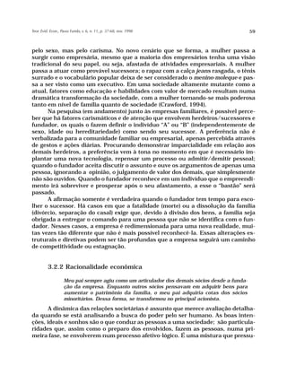 Teor. Evid. Econ., Passo Fundo, v. 6, n. 11, p. 37-68, nov. 1998                               59



pelo sexo, mas pelo carisma. No novo cenário que se forma, a mulher passa a
surgir como empresária, mesmo que a maioria dos empresários tenha uma visão
tradicional do seu papel, ou seja, afastada de atividades empresariais. A mulher
passa a atuar como provável sucessora; o rapaz com a calça jeans rasgada, o tênis
surrado e o vocabulário popular deixa de ser considerado o menino-moleque e pas-
sa a ser visto como um executivo. Em uma sociedade altamente mutante como a
atual, fatores como educação e habilidades com valor de mercado resultam numa
dramática transformação da sociedade, com a mulher tornando-se mais poderosa
tanto em nível de família quanto de sociedade (Crawford, 1994).
      Na pesquisa (em andamento) junto às empresas familiares, é possível perce-
ber que há fatores carismáticos e de atenção que envolvem herdeiros/sucessores e
fundador, os quais o fazem definir o indivíduo “A” ou “B” (independentemente de
sexo, idade ou hereditariedade) como sendo seu sucessor. A preferência não é
verbalizada para a comunidade familiar ou empresarial, apenas percebida através
de gestos e ações diárias. Procurando demonstrar imparcialidade em relação aos
demais herdeiros, a preferência vem à tona no momento em que é necessário im-
plantar uma nova tecnologia, repensar um processo ou admitir/demitir pessoal;
quando o fundador aceita discutir o assunto e ouve os argumentos de apenas uma
pessoa, ignorando a opinião, o julgamento de valor dos demais, que simplesmente
não são ouvidos. Quando o fundador reconhece em um indivíduo que o empreendi-
mento irá sobreviver e prosperar após o seu afastamento, a esse o “bastão” será
passado.
      A afirmação somente é verdadeira quando o fundador tem tempo para esco-
lher o sucessor. Há casos em que a fatalidade (morte) ou a dissolução da família
(divórcio, separação do casal) exige que, devido à divisão dos bens, a família seja
obrigada a entregar o comando para uma pessoa que não se identifica com o fun-
dador. Nesses casos, a empresa é redimensionada para uma nova realidade, mui-
tas vezes tão diferente que não é mais possível reconhecê-la. Essas alterações es-
truturais e diretivas podem ser tão profundas que a empresa seguirá um caminho
de competitividade ou estagnação.


          3.2.2 Racionalidade econômica

                    Meu pai sempre agiu como um articulador dos demais sócios desde a funda-
                    ção da empresa. Enquanto outros sócios pensavam em adquirir bens para
                    aumentar o patrimônio da família, o meu pai adquiria cotas dos sócios
                    minoritários. Dessa forma, se transformou no principal acionista.
       A dinâmica das relações societárias é assunto que merece avaliação detalha-
da quando se está analisando a busca do poder pelo ser humano. As boas inten-
ções, ideais e sonhos são o que conduz as pessoas a uma sociedade; são particula-
ridades que, assim como o preparo dos envolvidos, fazem as pessoas, numa pri-
meira fase, se envolverem num processo afetivo-lógico. É uma mistura que pressu-
 