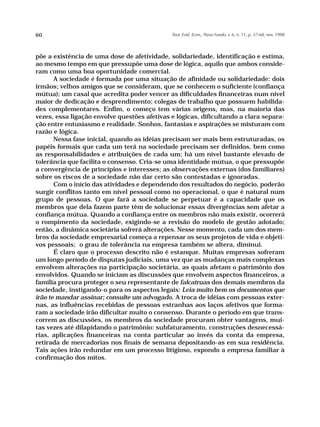 60                                            Teor. Evid. Econ., Passo Fundo, v. 6, n. 11, p. 37-68, nov. 1998




põe a existência de uma dose de afetividade, solidariedade, identificação e estima,
ao mesmo tempo em que pressupõe uma dose de lógica, aquilo que ambos conside-
ram como uma boa oportunidade comercial.
       A sociedade é formada por uma situação de afinidade ou solidariedade: dois
irmãos; velhos amigos que se consideram, que se conhecem o suficiente (confiança
mútua); um casal que acredita poder vencer as dificuldades financeiras num nível
maior de dedicação e desprendimento; colegas de trabalho que possuem habilida-
des complementares. Enfim, o começo tem várias origens, mas, na maioria das
vezes, essa ligação envolve questões afetivas e lógicas, dificultando a clara separa-
ção entre entusiasmo e realidade. Sonhos, fantasias e aspirações se misturam com
razão e lógica.
       Nessa fase inicial, quando as idéias precisam ser mais bem estruturadas, os
papéis formais que cada um terá na sociedade precisam ser definidos, bem como
as responsabilidades e atribuições de cada um; há um nível bastante elevado de
tolerância que facilita o consenso. Cria-se uma identidade mútua, o que pressupõe
a convergência de princípios e interesses; as observações externas (dos familiares)
sobre os riscos de a sociedade não dar certo são contestadas e ignoradas.
       Com o início das atividades e dependendo dos resultados do negócio, poderão
surgir conflitos tanto em nível pessoal como no operacional, o que é natural num
grupo de pessoas. O que fará a sociedade se perpetuar é a capacidade que os
membros que dela fazem parte têm de solucionar essas divergências sem afetar a
confiança mútua. Quando a confiança entre os membros não mais existir, ocorrerá
o rompimento da sociedade, exigindo-se a revisão do modelo de gestão adotado;
então, a dinâmica societária sofrerá alterações. Nesse momento, cada um dos mem-
bros da sociedade empresarial começa a repensar os seus projetos de vida e objeti-
vos pessoais; o grau de tolerância na empresa também se altera, diminui.
       É claro que o processo descrito não é estanque. Muitas empresas sofreram
um longo período de disputas judiciais, uma vez que as mudanças mais complexas
envolvem alterações na participação societária, as quais afetam o patrimônio dos
envolvidos. Quando se iniciam as discussões que envolvem aspectos financeiros, a
família procura proteger o seu representante de falcatruas dos demais membros da
sociedade, instigando-o para os aspectos legais: Leia muito bem os documentos que
irão te mandar assinar; consulte um advogado. A troca de idéias com pessoas exter-
nas, as influências recebidas de pessoas estranhas aos laços afetivos que forma-
ram a sociedade irão dificultar muito o consenso. Durante o período em que trans-
correm as discussões, os membros da sociedade procuram obter vantagens, mui-
tas vezes até dilapidando o patrimônio: subfaturamento, construções desnecessá-
rias, aplicações financeiras na conta particular ao invés da conta da empresa,
retirada de mercadorias nos finais de semana depositando-as em sua residência.
Tais ações irão redundar em um processo litigioso, expondo a empresa familiar à
confirmação dos mitos.
 