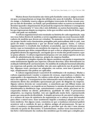 62                                            Teor. Evid. Econ., Passo Fundo, v. 6, n. 11, p. 37-68, nov. 1998




       Muitos desses funcionários são vistos pelo fundador como os amigos escudei-
ros que o acompanharam ao longo dos últimos dez anos de trabalho. Ao funcioná-
rio-amigo, o fundador reserva alguns privilégios (concessão de férias anuais sem-
pre no mês de dezembro, no Natal), que predominam sobre os outros na tomada de
decisões (quando o departamento de pessoal da empresa for elaborar o cronograma
de férias, o funcionário “x” tem o dia e mês definidos; os outros funcionários, aque-
les que ingressaram depois na empresa, terão que escolher outro dia de férias, pois
o dele não pode ser mudado).
       A cultura organizacional está enraizada na história de cada organização, seja
nos seus êxitos (fontes de modelos a serem seguidos) seja nos seus fracassos (indi-
cadores de modelos que devem ser evitados). No momento, eu tenho essa consciên-
cia porque herdei esses funcionários protegidos pelo paternalismo dele (o pai), com
quem ele tinha complacência e que me deram muito prejuízo. Assim, a cultura
organizacional é o resultado das tradições acumuladas, que se reforçam mutua-
mente e que se transmitem aos membros da empresa, de maneira tal que somente
aquelas pessoas que delas compartilham ou que a elas se adaptam permanecem e
progridem dentro da organização, um legado que se recebe dos predecessores e que
se passa adiante. A cultura organizacional passa a ter um status superior ao de um
estilo de administração da empresa, próprio da empresa familiar.
       A expulsão ou simples repulsa de alguns membros non gratos à organização
estão intimamente ligadas aos aspectos culturais descritos, fator determinante na
avaliação individual de um funcionário. Os modelos de avaliação funcional adotados
em empresas sob gestão não familiar não são auto-aplicáveis nas de gestão fami-
liar. Algumas vezes, precisam ser adaptados; em outras, nem isso é possível, ou
seja, simplesmente não podem ser aplicados.
       A cultura organizacional é suscetível de redefinição e de mudança. Mudar a
cultura organizacional é mudar o conjunto de crenças, expectativas e valores dos
empregados e da organização. Os valores estão ali por mera tradição ou hábito - a
ética nos negócios, a transparência das informações mais irrelevantes, o acompa-
nhamento direto das atividades operacionais por parte do dirigente da empresa.
Alguns valores deverão ser conservados: a consciência que nós (filhos) temos em
relação à importância e ao respeito ao ser humano é a mesma do meu pai; outros são
abandonados (a obediência cega, autoritarismo) e outros, ainda, precisam ser in-
corporados (ênfase no cliente, polivalência, qualidade de vida). O pensamento
adaptativo, na empresa familiar, tem um significado muito forte, representando
quase que uma perda da identidade. A simples presença de um móvel antigo retra-
ta o número de anos de existência da organização ou o esforço (suor derramado)
para obter o móvel novo. Esse sentimento impede a mudança adaptativa ao con-
texto moderno. Em alguns casos, constatou-se que a mudança estrutural poderá
acontecer sob a condição de que os objetos antigos ali permaneçam. No que se
refere à mudança comportamental, pode-se perceber que ela não é nem mesmo
colocada na pauta de discussões. O autoritarismo, muitas vezes insconsciente, é
tão forte e determinante da conduta dos membros que lá estão que a simples pos-
 