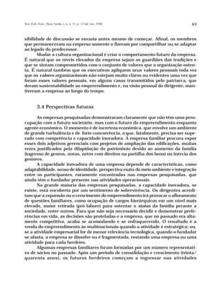 Teor. Evid. Econ., Passo Fundo, v. 6, n. 11, p. 37-68, nov. 1998                 63



sibilidade de discussão se esvazia antes mesmo de começar. Afinal, os membros
que permaneceram na empresa somente o fizeram por compartilhar ou se adaptar
ao legado do predecessor.
       Mudar a cultura organizacional é criar o comportamento futuro da empresa.
É natural que os níveis elevados da empresa sejam os guardiães das tradições e
que se sintam comprometidos com o conjunto de valores que a organização osten-
ta. É natural também que os executivos apliquem seus valores pessoais toda vez
que os valores organizacionais não estejam muito claros ou evidentes uma vez que
foram esses valores pessoais, em alguns casos transmitidos pelo patriarca, que
deram sustentabilidade ao empreendimento e, na visão pessoal do dirigente, man-
tiveram a empresa ao longo do tempo.


          3.4 Perspectivas futuras

      As empresas pesquisadas demonstraram claramente que não têm uma preo-
cupação com o futuro societário, mas com o futuro do empreendimento enquanto
agente econômico. O momento é de incerteza econômica, que envolve um ambiente
de grande turbulência e de forte concorrência, o que, fatalmente, precisa ser supe-
rado com competência e capacidade inovadora. A empresa familiar procura expor
esses dois adjetivos gerenciais com projetos de ampliação das edificações, muitas
vezes justificados pela dilapidação do patrimônio devido ao aumento da família
(ingresso de genros, noras, netos com direitos na partilha dos bens) ou inércia dos
gestores.
      A capacidade inovadora de uma empresa depende de características, como
adaptabilidade, senso de identidade, perspectiva exata do meio ambiente e integração
entre os participantes, raramente encontradas nas empresas pesquisadas, que
ainda têm o fundador presente nas atividades operacionais.
      Na grande maioria das empresas pesquisadas, a capacidade inovadora, se
existe, está encoberta por um sentimento de sobrevivência. Os dirigentes acredi-
tam que a expansão ou o crescimento do empreendimento irá provocar o afloramento
de questões familiares, como ocupação de cargos hierárquicos em um nível mais
elevado, maior retirada (pró-labore) para ostentar o status da família perante a
sociedade, entre outros. Para que não seja necessário decidir e demonstrar prefe-
rências em vida, as decisões são proteladas e a empresa, que no passado era alta-
mente competitiva, acaba se acomodando e se enfraquecendo. O resultado é a
venda do empreendimento às multinacionais quando a atividade é estratégica; ou,
se a atividade empresarial for de menor relevância tecnológica, quando o fundador
se afasta, a empresa se dissolve ou é fragmentada, restando uma empresa ou uma
atividade para cada herdeiro.
      Algumas empresas familiares foram formadas por um número representati-
vo de sócios no passado. Após um período de consolidação e crescimento (trinta/
quarenta anos), os futuros herdeiros começam a ingressar nas atividades
 