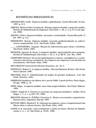 66                                          Teor. Evid. Econ., Passo Fundo, v. 6, n. 11, p. 37-68, nov. 1998




     REFERÊNCIAS BIBLIOGRÁFICAS

AMENDOLARA, Leslie. Empresa familiar e globalização. Gazeta Mercantil, 16 mar.
  1997, p. A-3.
ARRUDA, Maria Cecília Coutinho de. Relação empresa-família: o papel da mulher.
  Revista de Administração de Empresas. São Paulo, v. 36, n. 3, p. 6-13, jul/ago/
  set. 1996.
AQUINO, Cleber. Empresa familiar, sucessão e continuidade. Gazeta Mercantil, 17
  jul. 1997, p. A-2.
BERNHOEFT, Renato. Empresa familiar: sucessão profissionalizada ou sobrevi-
  vência comprometida. 2.ed., São Paulo: Nobel, 1989.
____, CASTANHEIRA, Joaquim. Manual de sobrevivência para sócios e herdeiros.
   São Paulo: Nobel, 1995.
BETHLEM, Agrícola de Souza. A empresa familiar: oportunidades para pesquisa.
  Revista de Administração, São Paulo, v. 29, n. 4, p. 88-97, out./dez. 1994.
CRAWFORD, Richard. Na era do capital humano: o talento, a inteligência e o conhe-
  cimento como forças econômicas. Seu impacto nas empresas e nas decisões de
  investimento. São Paulo: Atlas, 1994.
DECLARAÇÃO Universal dos Direitos Humanos, art. 16, 3.
DONNELLY, Robert G. A empresa familiar. Harvard Business Review, São Paulo:
  Nova Cultural, 1987.
DRUCKER, Peter F. Administrando em tempos de grandes mudanças. 2.ed. São
  Paulo: Pioneira, 1995.
EMPRESAS familiares vão dobrar até o ano de 2006. Correio do Povo, Porto Alegre,
  03 ago. 1998, p. 12.
FRITZ, Roger. A empresa familiar: uma visão empreendedora. São Paulo: Makron,
  1993.
GARAY, Angela B. S. Entraves à sucessão em empresas familiares. Análise, Porto
  Alegre, v. 7, n. 1, p.163-179, 1996.
IRIGOYEN, Horário A., PUEBLA, Francisco A., Pymes: su economia y organización.
   Buenos Aires, Argentina: Macchi, 1997.
KETS DE VRIES, Manfred F. R. Liderança na empresa: como o comportamento dos
  líderes afeta a cultura interna. São Paulo: Atlas, 1997.
LEONE et al. Sucessão: como transformar o duelo em dueto. Revista de Adminis-
  tração, n. 3, v. 31, São Paulo, p. 76-81, 1996.
 
