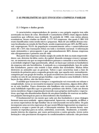 40                                          Teor. Evid. Econ., Passo Fundo, v. 6, n. 11, p. 37-68, nov. 1998




     2 AS PROBLEMÁTICAS QUE ENVOLVEM A EMPRESA FAMILIAR



     2.1 Origem e dados gerais

       A característica empreendedora de montar o seu próprio negócio tem sido
acentuada em fases de crise. Bernhoeft e Castanheira (1995) citam alguns dados
numéricos que refletem essa realidade. No período de 1985, com vários planos
econômicos, foram criadas no Brasil 3 177 313 empresas, das quais 2 384 319
eram classificadas como sendo micro e pequenas. Mais de um milhão dessas esta-
vam localizadas no estado de São Paulo, sendo responsáveis por 40% do PIB nacio-
nal; empregavam 79,4% da população economicamente ativa e comercializavam
entre 30 e 35% das transações feitas em todo o território nacional. A informação
mais sintomática e preocupante é que aproximadamente 80% dessas empresas
não ultrapassaram o primeiro ano de vida.
       Boa parte das empresas citadas surgiu da união de dois ou mais empreende-
dores: um, detentor da idéia; outro, do capital. Quando consegue crescer e prospe-
rar, no momento em que os empreendedores passam o comando a seus herdeiros,
a sociedade original é logo questionada, afinal, os laços que uniram os fundadores
da empresa não são hereditários. A amizade ou a consangüinidade, laço de união
dos fundadores, parece não resistir à fase adulta das sociedades. Muitas delas
destroem as amizades que as geraram. Talvez o que caracteriza mais a fase de
transição da primeira para a segunda geração seja que aquela está, normalmente,
composta por um grupo de irmãos, os quais reconhecem um tronco comum, foram
criados no seio de um mesmo grupo familiar, o que demarca uma lealdade e fortes
laços do tipo afetivo, não tão fortes nessa.
       À medida que transcorre o tempo e a organização vai crescendo em volume e
complexidade, torna-se necessário incorporar novos elementos, alguns deles alhei-
os ao seio familiar. Esses elementos não familiares são recrutados em razão de
uma habilidade específica que os parentes próximos não detêm. Cada um desses
novos membros chega à organização trazendo suas próprias motivações e expecta-
tivas, que logo são abandonadas diante de um plano familiar de reservar as melho-
res posições hierárquicas para os descendentes dos fundadores.
       É fundamental ter em mente que cada um dos fundadores e seus cônjuges
formam uma nova unidade - agora empresarial. Aparecem, em seguida, os filhos, e
as novas expectativas do tipo familiar vão se estruturando em torno deles. Os pais
incorporam uma secreta esperança de que seu(s) filho(s) ingresse(m) na empresa e
passe(m) a ocupar o posto do pai, a hierarquia máxima. Da mesma forma, esse
cenário se reproduz para os netos, sobrinhos, ocorrendo, finalmente, a transfor-
mação interna da empresa, por esses pertencerem a outra geração, terem outra
formação e não precisarem incorporar os condicionadores naturais: não precisam
 