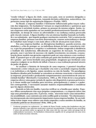 Teor. Evid. Econ., Passo Fundo, v. 6, n. 11, p. 37-68, nov. 1998                                  41



“render tributo” à figura do chefe, como seus pais, nem se sentirem obrigados a
respeitar as hierarquias impostas, tomando decisões arbitrárias, autocráticas, tão
presentes nesse tipo de organização (Irigoyen e Puebla, 1997).
       No Brasil, a empresa familiar é fortemente influenciada pelos traços cultu-
rais dos imigrantes. Os fundadores5 tornam-se empreendedores e patriarcas que
incorporam à sociedade irmãos, primos ou pessoas da mesma origem. Assim, es-
sas empresas estão apoiadas em um modelo predominantemente baseado na soli-
dariedade, no desejo de vencer as adversidades e na confiança mútua provocada
pelo vínculo comum. A figura familiar cria um sistema familiar baseado na lealda-
de e na submissão, que impede qualquer movimento contrário. Tal é a natureza da
empresa familiar: pessoas com forte determinação, enorme autoconfiança e desejo
de trabalhar mais tempo e com mais afinco a fim de alcançarem suas metas.
       Em uma empresa familiar, as divergências familiares, quando ocorrem, são
abafadas e, a fim de proteger-se, os indivíduos deixam de lado a consciência críti-
ca, o que faz preponderar o respeito e a submissão, ênfase exagerada à obediência
e lealdade dos subalternos, dificultando as sugestões de inovação. Na primeira
geração, esse é um fator de sucesso e de rápido crescimento; no entanto, a manu-
tenção desse modelo nas gerações seguintes pode ser uma ameaça a sua continui-
dade. É possível que se crie uma confusão por parte dos herdeiros entre proprieda-
de e gestão – por terem herdado uma propriedade, imaginam que herdaram uma
empresa e julgam-se no direito de influir e buscar a sua realização pessoal através
do poder de gestão.
       Ao analisar a história de formação de uma empresa, é possível visualizar
claramente a inter-relação que o fundador cria entre a sociedade-empresa-família
e os indivíduos a ela ligados, sejam membros ou não da família. “Os paradigmas
familiares ditados pelo fundador se estendem ao sistema consciente e estruturado
(a empresa), provocando e produzindo comportamentos característicos de uma so-
ciedade familiar” (Bernhoeft e Castanheira, 1995, p. 29). O fato de ter a sua própria
empresa oferece uma gama variada de opções não disponíveis à pessoa pertencen-
te à classe média que trabalha para terceiros, principalmente o status e o poder.
Em contrapartida, é necessário assumir maiores responsabilidades e considerar
que há alguns obstáculos.
       Quando se fala em família, é preciso verificar se a família quer ajudar. Espo-
sa e filhos normalmente têm seus próprios compromissos, e a empresa talvez não
seja uma prioridade para eles. É preciso, então, sincronia total e uma extraordiná-
ria sensibilidade, caso contrário um sério conflito pode se instalar. “Os relacionamen-
tos interpessoais são extremamente importantes numa empresa familiar. Se um indi-
víduo tentar impor seus valores com muito empenho a outro membro da família, os
resultados poderão ser desastrosos” (Fritz, 1993, p. 8).
5
     Conforme pesquisa em andamento na cidade de Passo Fundo, muitos dos fundadores são imi-
     grantes italianos e que sofreram muito para construir um patrimônio. O desejo de que seus filhos
     e netos não precisem sofrer as agruras da vida como eles faz com que criem um grupo leal de
     colaboradores/sucessores. Os fundadores demonstram orgulho de ter prosperado em uma terra
     onde só havia recursos naturais.
 