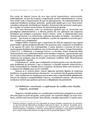 Teor. Evid. Econ., Passo Fundo, v. 6, n. 11, p. 37-68, nov. 1998                                   43



Em razão de alguns traços do seu tipo social (espontâneo, extrovertido,
indisciplinado, no que diz respeito à organização social e administrativa), o brasi-
leiro tende mais à improvisação do que ao planejamento. Os administradores de
empresas familiares acabam, portanto, praticando aquilo que o seu “bom senso”
considera adequado, decidindo por impulso, demonstrando um temor muito gran-
de a mudar ou aceitar novas formas ou ferramentas de gestão.
       Foi essa dicotomia entre as mudanças globais que se vivenciam nos
paradigmas administrativos e a eficácia prática de sua aplicação nas empresas
familiares que instigou a pesquisa. Serão a forma como o administrador toma
decisões gerenciais e os referenciais culturais baseados na família – incutidos no
mesmo – que levam as empresas familiares, a partir da segunda ou terceira gera-
ção, à morte ou à estagnação?
       Vidigal (1997) constatou que a expectativa de vida de empresas com capital
pulverizado e gestão profissionalizada é de quarenta anos, enquanto as familiares
é de apenas 25 anos. Em contrapartida, o autor destaca o sucesso de três ou
quatro grupos familiares brasileiros com receita elevada, como o Grupo Votorantim,
o Itaú S.A., a Odebrech, a Camargo Correa e o Vicunha. Esses souberam lidar
eficientemente com a delicada relação entre família e empresa, apresentando uma
receita entre cinco bilhões de dólares, o que os coloca no primeiro grupo de grandes
empresas em qualquer país do mundo; souberam, também, lidar eficientemente
com propriedade e gestão.
       Confirmam-se, assim, que a adaptação ao futuro passa a ser um dos princi-
pais problemas do presente e que a empresa e a família somente sobreviverão e
terão continuidade se a família servir à empresa. Nenhuma delas será vitoriosa7 se
a empresa for dirigida para servir à família.
       Buscar-se-á, através deste, clarear algumas questões ligadas às empresas
familiares, as quais demonstram claramente – ao contrário das de gestão não fami-
liar – uma resistência às mudanças provocadas pela competitividade globalizada,
inércia em relação à competitividade como se, no ambiente externo, não houvesse
nenhuma variável que pudesse provocar a dilapidação do patrimônio.


          2.2 Definições conceituais: a explicitação do conflito entre família,
              empresa, sociedade

      Empresa e família podem ser consideradas instituições antagônicas envolvi-
das num jogo no qual um ganha, outro perde; em constante litígio, às vezes enco-
berto, outras vezes escancarado. Sem dúvida, a família representa “o núcleo natu-

7
     Empresa vitoriosa é aquela que tem capacidade de superar desafios conjunturais, da concorrên-
     cia, do Custo-Brasil, libertando-se da figura sufocante do “dono”, do “charme” da família, da de-
     pendência dos executivos, tornando-se um empreendimento de uma cultura madura,
     institucionalizada e habilitada a enfrentar vicissitudes da competição, numa disputa globalizada
     para a qual a maioria dos homens de negócios não foi preparada (Aquino, 1997).
 