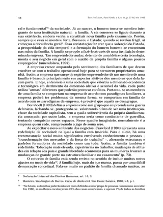 44                                                       Teor. Evid. Econ., Passo Fundo, v. 6, n. 11, p. 37-68, nov. 1998




ral e fundamental”8 da sociedade. Já ao nascer, o homem torna-se membro inte-
grante de uma instituição natural: a família. A ela conserva-se ligado durante a
sua existência, embora venha a constituir nova família pelo casamento. Porém,
sempre que essa se mostrou forte, floresceu o Estado; quando se revelou frágil, aí
começou a decadência geral9. Essa constatação faz crer que a salvação do Estado,
a prosperidade da vida temporal e a formação do homem honesto se encontram
nas mãos da família. A família se propõe a fazê-lo através de uma instituição deno-
minada empresa. “Um empreendedor audaz, detentor de uma idéia e certa tecnologia,
monta o seu negócio em geral com o auxílio da própria família e alguns poucos
empregados” (Amendolara, 1997).
       A empresa cresce amparada pelo sentimento dos familiares de que devem
envolver-se com o trabalho operacional hoje para se tornarem proprietários ama-
nhã. Assim, a empresa que surge do espírito empreendedor de um membro de uma
família é baseada principalmente em aspectos afetivos dos membros que dela fa-
zem parte. E hoje, entremeio a uma sociedade que valoriza a dimensão econômica
e tecnológica em detrimento da dimensão afetiva e sensível da vida, cada parte
utiliza “armas” diferentes que poderão provocar conflitos. Portanto, se os membros
de uma família se comportam na empresa de acordo com paradigmas familiares, a
empresa poderá ter problemas; da mesma forma, se comportam em família de
acordo com os paradigmas da empresa, é provável que aquela se desagregue.
       Bernhoeft (1989) define a empresa como um grupo que empreende uma guerra
defensiva, fechando-se, protegendo-se, valorizando o fato de ser uma instituição-
chave da sociedade capitalista, sem a qual a sobrevivência da própria família esta-
ria ameaçada; por outro lado, a empresa seria como combatente de guerrilha,
tentando conquistar novos espaços. Nesse quadro imaginário, normalmente é a
empresa quem cede, comprovando o jogo de soma zero.
       Ao explicitar o novo ambiente dos negócios, Crawford (1994) apresenta uma
redefinição da sociedade na qual a família está inserida. Para o autor, há uma
reestruturação social muito significativa envolvendo conhecimento e pessoas –
“transformação dos mercados e da força de trabalho” –, alterando estruturas e
padrões formadores da sociedade como um todo. Assim, a família também é
redefinida. “Educação mais elevada, experiências no trabalho, mudanças de atitu-
des em relação aos pais e grande liberdade econômica para as mulheres levaram a
mudanças de grande porte na estrutura familiar e no casamento” (p. 73).
       O conceito de família está sendo revisto no sentido de incluir muitos novos
ajustes no modo de vida10. A família hoje, mais do que nunca, passa por uma difícil
demarcação conceitual. Fala-se muito no padrão de família chamado nuclear, ao

8
     Declaração Universal dos Direitos Humanos, art. 16, 3.
9
     Monteiro, Washington de Barros. Curso de direito civil. São Paulo: Saraiva, 1980, v.2, p.1.
10
     “No futuro, as famílias poderão não ser mais definidas como ‘grupo de pessoas com mesmo ancestra’
     Em 1980, as mulheres encabeçavam 25% das casas americanas, e apenas 7% de todas as famílias
 