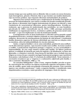 Teor. Evid. Econ., Passo Fundo, v. 6, n. 11, p. 37-68, nov. 1998                                  45



mesmo tempo que esse padrão está se diluindo; fala-se muito em novos formatos,
mais heterogêneos, plurais e flexíveis; fala-se que inexiste um modelo dominante,
seja em termos práticos, seja enquanto discursos normatizadores de práticas.
       Algumas teses tentam mostrar que a modernização da família está ligada ao
processo de industrialização, que retirou a mulher do mundo considerado privado,
que alterou a dicotomia entre papéis instrumentais de gênero em direção a uma
coexistência de características diferentes, porém interdependentes. Acredita-se,
realmente, que o processo de modernização das sociedades, no caso brasileiro,
pós-década de 1960 e intensificado nas de 1970 e 1980, provoque profundas
redefinições na organização técnica, econômica e política do processo social como
um todo11, o que tem implicações no seio da instituição família.
       O antagonismo entre as duas instituições é colocado à prova quando o papel
do profissional técnico, racional e objetivo confunde-se com o papel familiar, afetivo,
subjetivo, decorrente do entrelaçamento da história de vida pessoal. A instituição
família demonstra aspectos de intensa afetividade que marcam as relações entre
os membros, além da indissolubilidade do vínculo existente.
       Assim, a empresa familiar é, em si, uma contradição, produto de uma confluên-
cia de dois sistemas opostos, cujo encontro resulta num conflito. Ao tentar resolver
o conflito, é praticamente impossível proteger a empresa, na sua racionalidade e
impessoalidade, da sua carga emotiva trazida pela família. Os líderes preferem
ignorar a realidade da situação por meio da negação e da idealização; os fatos são
ignorados, e a história é reescrita. Essa forma de não lidar com a verdade tem sua
origem na crença de que o mundo é um lugar basicamente perigoso e que é preferível
ficar juntos e não balançar o bote. É a fantasia da solidariedade. Nesse momento, é
necessário reconhecer que a “empresa é o substantivo adjetivado pela família, e
não o contrário” (Bernhoeft, 1989, p. 14).
       Ao consultar bibliografias12 sobre o tema empresa familiar, percebe-se gran-
de concentração dos autores em tópicos envolvendo aspectos sucessórios e situa-
ções de conflito, quase nada encorajando à formação das mesmas. Fato contrário
aparece nos estudos americanos13, onde a empresa familiar é considerada como
impulsionadora econômica, maior geradora de empregos e fonte de riqueza.




     americanas eram formadas por pais que trabalhavam fora de casa e mães que se dedicavam exclu-
     sivamente à casa e aos filhos. No ano 2000, projeta-se que apenas 53% de todas as famílias serão
     compostas de casais legalmente casados, com o restante sendo composto de famílias de pais sol-
     teiros (15,1%) e casa de não famílias (31,8%)” (Crawford , 1994, p.73).
11
     Teses como capitalismo desorganizado ou multinacional, especialização e acumulação flexível,
     sociedade pós-industrial, sobrevivencialismo, alta e baixa modernidade, pós-modernidade, dentre
     outras, encontram espaços de reflexão na interpretação dos processos em curso.
12
     Algumas: Mello (1995), Leone et al. (1996),Garay (1996), Aquino (1997).
13
     Ver uma discussão sobre o tema em Vidigal (1996).
 