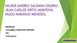 HILDER ANDRES SALDAÑA OSORIO.
JEAN CARLOS ORTIZ MONTOYA.
HUGO NARANJO MENESES.
EMPRESAS:
-COLOMBIA COMPUTER SUPPORT
-SIC.
-SuComputo.
 