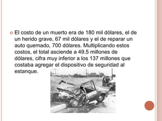  El costo de un muerto era de 180 mil dólares, el de
un herido grave, 67 mil dólares y el de reparar un
auto quemado, 700 dólares. Multiplicando estos
costos, el total asciende a 49.5 millones de
dólares, cifra muy inferior a los 137 millones que
costaba agregar el dispositivo de seguridad al
estanque.
 