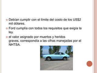  Debían cumplir con el límite del costo de los US$2
mil dólares.
 Ford cumplía con todos los requisitos que exigía la
ley.
 el valor asignado por muertos y heridos
graves, correspondía a las cifras manejadas por el
NHTSA.
 