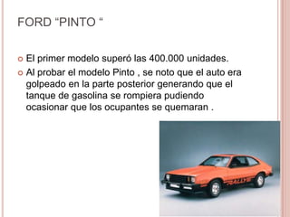 FORD “PINTO “
 El primer modelo superó las 400.000 unidades.
 Al probar el modelo Pinto , se noto que el auto era
golpeado en la parte posterior generando que el
tanque de gasolina se rompiera pudiendo
ocasionar que los ocupantes se quemaran .
 