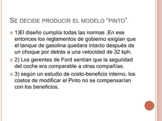 SE DECIDE PRODUCIR EL MODELO “PINTO”
 1)El diseño cumplía todas las normas .En ese
entonces los reglamentos de gobierno exigían que
el tanque de gasolina quedara intacto después de
un choque por detrás a una velocidad de 32 kph.
 2) Los gerentes de Ford sentían que la seguridad
del coche era comparable a otras compañías.
 3) según un estudio de costo-beneficio interno, los
costos de modificar el Pinto no se compensarían
con los beneficios.
 