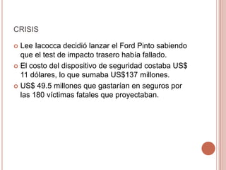 CRISIS
 Lee Iacocca decidió lanzar el Ford Pinto sabiendo
que el test de impacto trasero había fallado.
 El costo del dispositivo de seguridad costaba US$
11 dólares, lo que sumaba US$137 millones.
 US$ 49.5 millones que gastarían en seguros por
las 180 víctimas fatales que proyectaban.
 