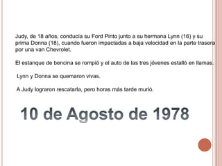 Judy, de 18 años, conducía su Ford Pinto junto a su hermana Lynn (16) y su
prima Donna (18), cuando fueron impactadas a baja velocidad en la parte trasera
por una van Chevrolet.
El estanque de bencina se rompió y el auto de las tres jóvenes estalló en llamas.
Lynn y Donna se quemaron vivas.
A Judy lograron rescatarla, pero horas más tarde murió.
 