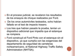  En el proceso judicial, se revelaron los resultados
de los ensayos de choque realizados por Ford.
 De los once automóviles testeados, ocho habían
fallado en el test de impacto trasero.
 Los tres que habían pasado la prueba, tenían un
dispositivo adicional que impedía que el estanque
se rompiera.
 Ford construyó el Ford Pinto con el estanque sin el
dispositivo, ya que cumplía con las exigencias del
departamento de seguridad de carreteras
norteamericano, el National Highway Traffic Safety
Administration (NHTSA).
 
