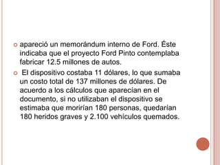  apareció un memorándum interno de Ford. Éste
indicaba que el proyecto Ford Pinto contemplaba
fabricar 12.5 millones de autos.
 El dispositivo costaba 11 dólares, lo que sumaba
un costo total de 137 millones de dólares. De
acuerdo a los cálculos que aparecían en el
documento, si no utilizaban el dispositivo se
estimaba que morirían 180 personas, quedarían
180 heridos graves y 2.100 vehículos quemados.
 