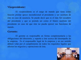 Vicepresidente:
El vicepresidente es el cargo de mando que tiene como
función prestar apoyo incondicional al presidente y ser sustituto de
éste en caso de ausencia. Se puede decir que es el más fiel escudero
del presidente y que se postula así como el futuro sustituto del
presidente en caso de que éste no pueda ejercer sus funciones de
mando.
Gerente:
El gerente es responsable en forma complementaria a las
obligaciones del directorio, y reporta a éste acerca del desempeño de
la empresa. Es el responsable legal de la empresa y en ese sentido
deberá velar por el cumplimiento de todos los requisitos legales que
afecten los negocios y operaciones de ésta.
 