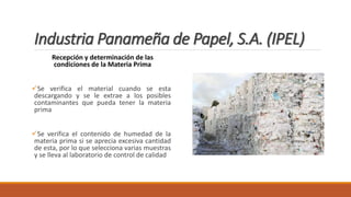Industria Panameña de Papel, S.A. (IPEL)
Recepción y determinación de las
condiciones de la Materia Prima
Se verifica el material cuando se esta
descargando y se le extrae a los posibles
contaminantes que pueda tener la materia
prima
Se verifica el contenido de humedad de la
materia prima si se aprecia excesiva cantidad
de esta, por lo que selecciona varias muestras
y se lleva al laboratorio de control de calidad
 