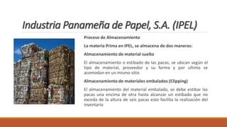 Industria Panameña de Papel, S.A. (IPEL)
Proceso de Almacenamiento
La materia Prima en IPEL, se almacena de dos maneras:
Almacenamiento de material suelto
El almacenamiento o estibado de las pacas, se ubican según el
tipo de material, proveedor y su forma y por ultimo se
acomodan en un mismo sitio
Almacenamiento de materiales embalados (Clipping)
El almacenamiento del material embalado, se debe estibar las
pacas una encima de otra hasta alcanzar un estibado que no
exceda de la altura de seis pacas esto facilita la realización del
inventario
 