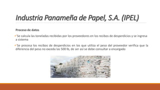 Industria Panameña de Papel, S.A. (IPEL)
Proceso de datos
Se calcula las toneladas recibidas por los proveedores en los recibos de desperdicios y se ingresa
a sistema
Se procesa los recibos de desperdicios en los que utiliza el peso del proveedor verifica que la
diferencia del peso no exceda las 500 lb, de ser así se debe consultar a encargado
 