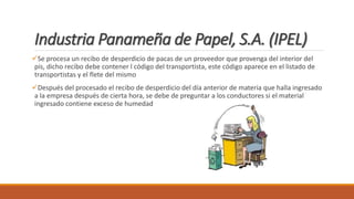 Industria Panameña de Papel, S.A. (IPEL)
Se procesa un recibo de desperdicio de pacas de un proveedor que provenga del interior del
pis, dicho recibo debe contener l código del transportista, este código aparece en el listado de
transportistas y el flete del mismo
Después del procesado el recibo de desperdicio del día anterior de materia que halla ingresado
a la empresa después de cierta hora, se debe de preguntar a los conductores si el material
ingresado contiene exceso de humedad
 