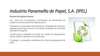 Industria Panameña de Papel, S.A. (IPEL)
Proceso de logística inversa
Se inicia con la búsqueda y verificación de información de
entada y consumo diario de materia prima
Recolectar y comprobar diariamente las cantidades de entrada y
clipping y pacas que ocurren en la noche y anotadas en e formato
ubicadas en la garita
Confirmarlas cantidades de todos los recibos de desperdicios
del día anterior ubicado en el are de pesa
Conseguir y comprobar cantidades de la hoja de preparación de
pasta
 