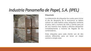 Industria Panameña de Papel, S.A. (IPEL)
Etiquetado
La elaboración de etiquetas las cuales para iniciar
el día de despacho de la mercancía se deben
colocar en cada bobina estas etiquetas contiene
el peso, lote y numero de rollo y cliente para así
de una manera mas rápida y efectiva despachar
inmediatamente a manera de llegada de los
contenedores .
Estas etiquetas para cada cliente son de dos
colores diferentes para así tener un mejor
control a simple vista
 
