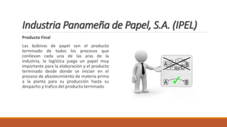 Industria Panameña de Papel, S.A. (IPEL)
Producto Final
Las bobinas de papel son el producto
terminado de todos los procesos que
conllevan cada una de las aras de la
industria, la logística juega un papel muy
importante para la elaboración y el producto
terminado desde donde se inician en el
proceso de abastecimiento de materia prima
a la planta para su producción hasta su
despacho y trafico del producto terminado
 