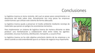 Conclusiones
La logística inversa es tema reciente, del cual se posee poco conocimiento o se
desconoce del todo sobre éste. Actualmente son muy pocas las empresas
costarricenses que utilizan este sistema de forma adecuada.
La logística inversa ayuda a preservar el medio ambiente mediante reciclaje de
materiales que ponen en peligro los ecosistemas terrestres.
Para implementar un sistema de logística inversa de manera eficiente se debe
producir una mentalización y colaboración total entre todos los agentes:
proveedor, recursos humanos, distribución, transporte, y usuario final.
La logística inversa no ha sido objetivo prioritario dentro de las empresas y es
ahora cuando se está entendiendo que es un factor de negocio muy importante.
 