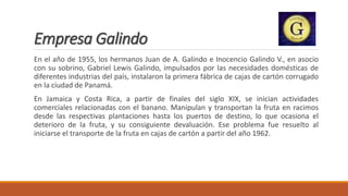 Empresa Galindo
En el año de 1955, los hermanos Juan de A. Galindo e Inocencio Galindo V., en asocio
con su sobrino, Gabriel Lewis Galindo, impulsados por las necesidades domésticas de
diferentes industrias del país, instalaron la primera fábrica de cajas de cartón corrugado
en la ciudad de Panamá.
En Jamaica y Costa Rica, a partir de finales del siglo XIX, se inician actividades
comerciales relacionadas con el banano. Manipulan y transportan la fruta en racimos
desde las respectivas plantaciones hasta los puertos de destino, lo que ocasiona el
deterioro de la fruta, y su consiguiente devaluación. Ese problema fue resuelto al
iniciarse el transporte de la fruta en cajas de cartón a partir del año 1962.
 