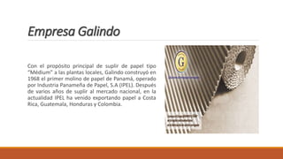Empresa Galindo
Con el propósito principal de suplir de papel tipo
“Médium” a las plantas locales, Galindo construyó en
1968 el primer molino de papel de Panamá, operado
por Industria Panameña de Papel, S.A (IPEL). Después
de varios años de suplir al mercado nacional, en la
actualidad IPEL ha venido exportando papel a Costa
Rica, Guatemala, Honduras y Colombia.
 