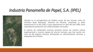 Industria Panameña de Papel, S.A. (IPEL)
Ubicada en el corregimiento de Chilibre sector de San Vicente, milla 15,
carretera Boyd Roosevelt, Provincia de Panamá, emprende su labor
empresarial en el año 1967 e inicia operaciones en abril del año 1969, tiene
capacidad de producción de 2,300 toneladas mensuales.
El espíritu de solidaridad continúa presente dentro de nuestra cultura
organizacional y nuestro equipo de recurso humano, que hoy cuenta con
cerca de 68 empleos directos, distribuidos en administrativos, técnicos, y
empleados de la Planta.
 