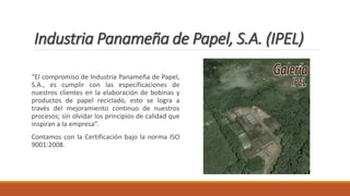 Industria Panameña de Papel, S.A. (IPEL)
“El compromiso de Industria Panameña de Papel,
S.A., es cumplir con las especificaciones de
nuestros clientes en la elaboración de bobinas y
productos de papel reciclado, esto se logra a
través del mejoramiento continuo de nuestros
procesos; sin olvidar los principios de calidad que
inspiran a la empresa”.
Contamos con la Certificación bajo la norma ISO
9001:2008.
 