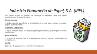 Industria Panameña de Papel, S.A. (IPEL)
Para llevar acabo su proceso de reciclaje la empresa tiene que tener
conocimientos de estos términos
Contaminantes:
Es todo material que afecta la producción ya sea de tape, cartón, encerado,
grapas, plásticos, foam.
Materiales Embalados:
Es aquel material traído a la empresa por lo proveedores, que vengan en forma
compactada.
Material suelto:
Es el material utilizado para la producción de este son cartones individuales no
compactados.
Muelo:
Operador de payloder que alimente el hidropulper.
 