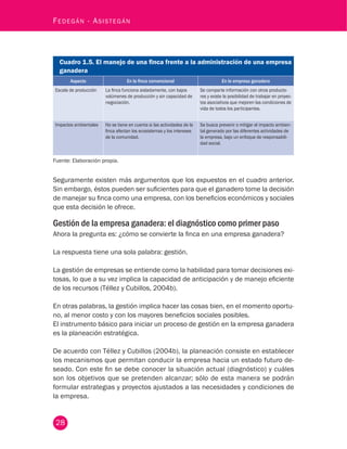 28
Fedegán - Asistegán
Cuadro 1.5. El manejo de una finca frente a la administración de una empresa
ganadera
Aspecto En la finca convencional En la empresa ganadera
Escala de producción La finca funciona aisladamente, con bajos
volúmenes de producción y sin capacidad de
negociación.
Se comparte información con otros producto-
res y existe la posibilidad de trabajar en proyec-
tos asociativos que mejoren las condiciones de
vida de todos los participantes.
Impactos ambientales No se tiene en cuenta si las actividades de la
finca afectan los ecosistemas y los intereses
de la comunidad.
Se busca prevenir o mitigar el impacto ambien-
tal generado por las diferentes actividades de
la empresa, bajo un enfoque de responsabili-
dad social.
Fuente: Elaboración propia.
Seguramente existen más argumentos que los expuestos en el cuadro anterior.
Sin embargo, éstos pueden ser suficientes para que el ganadero tome la decisión
de manejar su finca como una empresa, con los beneficios económicos y sociales
que esta decisión le ofrece.
Gestión de la empresa ganadera: el diagnóstico como primer paso
Ahora la pregunta es: ¿cómo se convierte la finca en una empresa ganadera?
La respuesta tiene una sola palabra: gestión.
La gestión de empresas se entiende como la habilidad para tomar decisiones exi-
tosas, lo que a su vez implica la capacidad de anticipación y de manejo eficiente
de los recursos (Téllez y Cubillos, 2004b).
En otras palabras, la gestión implica hacer las cosas bien, en el momento oportu-
no, al menor costo y con los mayores beneficios sociales posibles.
El instrumento básico para iniciar un proceso de gestión en la empresa ganadera
es la planeación estratégica.
De acuerdo con Téllez y Cubillos (2004b), la planeación consiste en establecer
los mecanismos que permitan conducir la empresa hacia un estado futuro de-
seado. Con este fin se debe conocer la situación actual (diagnóstico) y cuáles
son los objetivos que se pretenden alcanzar; sólo de esta manera se podrán
formular estrategias y proyectos ajustados a las necesidades y condiciones de
la empresa.
 