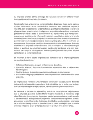 35
Módulo - Empresa Ganadera
su empresa (análisis DOFA), el riesgo de equivocase disminuye al tener mejor
información para tomar tales decisiones.
Por ejemplo, llega una empresa comercializadora de ganado gordo a una región y
compra novillos con ciertas características de calidad a un precio que no parece
muy alto, pero ofrece realizar un contrato que garantiza la estabilidad en el precio
y la garantía en la compra de todo el ganado producido, solamente un empresario
ganadero que lleve a cabo la planeación de su explotación y que maneje ade-
cuadamente su sistema de información, está en capacidad de saber si el precio
ofrecido por la comercializadora y las condiciones pactadas en el contrato le arro-
jan mayores beneficios (ganancias) a mediano y largo plazo. Por el contrario, un
ganadero que únicamente considere su experiencia en el negocio y que descarte
la oferta de la empresa comercializadora sólo al comparar el precio ofrecido por
ésta y el que le da su actual comprador, puede estar perdiendo una gran opor-
tunidad para mejorar sus ingresos a mediano plazo (después del primer año del
contrato con la comercializadora).
En resumen, al llevar a cabo un proceso de planeación de la empresa ganadera
se consigue lo siguiente:
•	 Establecer la dirección a seguir en la empresa ganadera.
•	 Examinar, analizar y discutir sobre diferentes alternativas para el mejoramien-
to del negocio.
•	 Facilitar la toma de decisiones y disminuir el riesgo de equivocarse.
•	 Calcular los riesgos y los beneficios de cualquier acción de mejoramiento en el
proyecto.
La empresa que no realiza una planeación continua de sus actividades depende
únicamente de las decisiones producto de la intuición y, por lo tanto, es una situa-
ción caracterizada por la improvisación, la inestabilidad y la incertidumbre.
Es mediante la formulación, ejecución y evaluación de un plan de mejoramiento
que la empresa ganadera puede obtener mejores resultados a mediano y largo
plazo. Este plan tiene origen en dos etapas previas que se analizaron en el mensaje
1 de este módulo de capacitación; la primera corresponde al diagnóstico estraté-
gico, donde se identificaron las fortalezas, debilidades, oportunidades y amenazas
de la empresa; la segunda es la formulación de la visión estratégica, con la cual la
empresa establece lo que pretende alcanzar en el futuro (tres a cinco años).
 