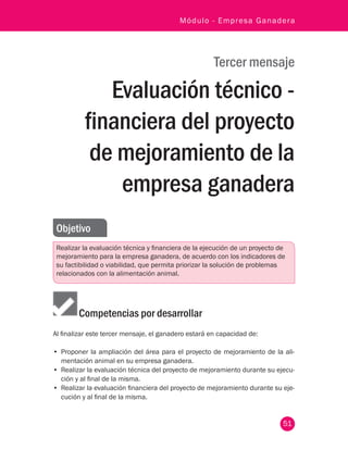 51
Módulo - Empresa Ganadera
Tercer mensaje
Evaluación técnico -
financiera del proyecto
de mejoramiento de la
empresa ganadera
Objetivo
Realizar la evaluación técnica y financiera de la ejecución de un proyecto de
mejoramiento para la empresa ganadera, de acuerdo con los indicadores de
su factibilidad o viabilidad, que permita priorizar la solución de problemas
relacionados con la alimentación animal.
Competencias por desarrollar
Al finalizar este tercer mensaje, el ganadero estará en capacidad de:
•	 Proponer la ampliación del área para el proyecto de mejoramiento de la ali-
mentación animal en su empresa ganadera.
•	 Realizar la evaluación técnica del proyecto de mejoramiento durante su ejecu-
ción y al final de la misma.
•	 Realizar la evaluación financiera del proyecto de mejoramiento durante su eje-
cución y al final de la misma.
 