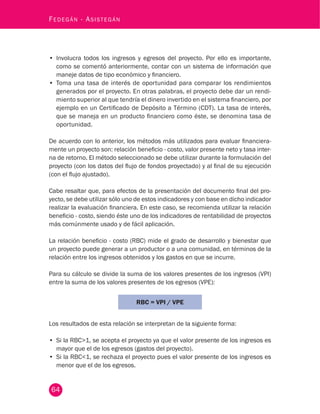 64
Fedegán - Asistegán
•	 Involucra todos los ingresos y egresos del proyecto. Por ello es importante,
como se comentó anteriormente, contar con un sistema de información que
maneje datos de tipo económico y financiero.
•	 Toma una tasa de interés de oportunidad para comparar los rendimientos
generados por el proyecto. En otras palabras, el proyecto debe dar un rendi-
miento superior al que tendría el dinero invertido en el sistema financiero, por
ejemplo en un Certificado de Depósito a Término (CDT). La tasa de interés,
que se maneja en un producto financiero como éste, se denomina tasa de
oportunidad.
De acuerdo con lo anterior, los métodos más utilizados para evaluar financiera-
mente un proyecto son: relación beneficio - costo, valor presente neto y tasa inter-
na de retorno. El método seleccionado se debe utilizar durante la formulación del
proyecto (con los datos del flujo de fondos proyectado) y al final de su ejecución
(con el flujo ajustado).
Cabe resaltar que, para efectos de la presentación del documento final del pro-
yecto, se debe utilizar sólo uno de estos indicadores y con base en dicho indicador
realizar la evaluación financiera. En este caso, se recomienda utilizar la relación
beneficio - costo, siendo éste uno de los indicadores de rentabilidad de proyectos
más comúnmente usado y de fácil aplicación.
La relación beneficio - costo (RBC) mide el grado de desarrollo y bienestar que
un proyecto puede generar a un productor o a una comunidad, en términos de la
relación entre los ingresos obtenidos y los gastos en que se incurre.
Para su cálculo se divide la suma de los valores presentes de los ingresos (VPI)
entre la suma de los valores presentes de los egresos (VPE):
RBC = VPI / VPE
Los resultados de esta relación se interpretan de la siguiente forma:
•	 Si la RBC>1, se acepta el proyecto ya que el valor presente de los ingresos es
mayor que el de los egresos (gastos del proyecto).
•	 Si la RBC<1, se rechaza el proyecto pues el valor presente de los ingresos es
menor que el de los egresos.
 