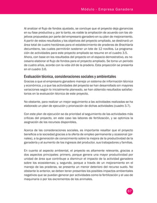 67
Módulo - Empresa Ganadera
Al analizar el flujo de fondos ajustado, se concluye que el proyecto deja ganancias
en su fase productiva y, por lo tanto, es viable la ampliación de acuerdo con los ob-
jetivos propuestos por parte del empresario ganadero en su plan de mejoramiento.
A partir de estos resultados y los objetivos del proyecto ampliado, se destinará un
área total de cuatro hectáreas para el establecimiento de praderas de Brachiaria
decumbens, las cuales permitirán sostener un lote de 12 novillos. La programa-
ción de actividades para este proyecto ampliado se resume en el cuadro 3.5.
Ahora, con base en los resultados del proyecto en el espacio demostrativo, es ne-
cesario elaborar el flujo de fondos para el proyecto ampliado. Se toma un periodo
de cuatro años, acorde con la vida útil de la pradera. Esta proyección se presenta
en el cuadro 3.6.
Evaluación técnica, consideraciones sociales y ambientales
Gracias a que el empresario ganadero maneja un sistema de información técnica
y económica, y a que las actividades del proyecto se han desarrollado sin mayores
variaciones según lo inicialmente planeado, se han obtenido resultados satisfac-
torios en la evaluación técnica de este proyecto.
No obstante, para realizar un mejor seguimiento a las actividades realizadas se ha
elaborado un plan de ejecución y priorización de dichas actividades (cuadro 3.7).
Con este plan de ejecución se da prioridad al seguimiento de las actividades más
críticas del proyecto, en este caso las labores de fertilización, y se optimiza la
asignación de los recursos disponibles.
Acerca de las consideraciones sociales, es importante resaltar que el proyecto
beneficia a la sociedad gracias a la oferta de empleo permanente y ocasional (jor-
nales), a la generación de conocimiento sobre la mejora de la productividad de la
ganadería y al aumento de los ingresos del productor, sus trabajadores y familias.
En cuanto al aspecto ambiental, el proyecto es altamente relevante, gracias a
dos aspectos principales: primero, porque genera una mayor productividad por
unidad de área que contribuye a disminuir el impacto de la actividad ganadera
sobre los ecosistemas; y, segundo, porque a través de un mejoramiento en el
manejo de las praderas, se presenta un menor deterioro del recurso suelo. No
obstante lo anterior, se deben tener presentes los posibles impactos ambientales
negativos que se puedan generar por actividades como la fertilización y el uso de
maquinaria o por los excrementos de los animales.
 