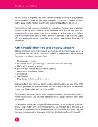 82
Fedegán - Asistegán
En esta forma, la empresa va a tener un mejoramiento continuo en sus procesos
al manejar el ciclo PHVA, ya que, como se puede concluir, es un proceso adminis-
trativo que permite mejorar la gestión en cualquier aspecto que se desee.
Independiente del enfoque manejado, es importante recalcar que el proceso
administrativo se debe implementar en todas las áreas funcionales de la em-
presa ganadera, pero es particularmente necesario y crítico hacerlo en un área
tradicionalmente débil en este tipo de empresas como es la de finanzas. Es por
ello que a continuación se profundiza en el manejo y gestión de los aspectos
financieros.
Administración financiera de la empresa ganadera
El área financiera es la encargada de administrar los movimientos de dinero y
capital utilizados para el funcionamiento de la empresa ganadera. Dentro de sus
funciones se destacan las siguientes:
•	 Obtención de recursos
•	 Análisis de costos (generales y por unidad de producto obtenida)
•	 Elaboración de presupuestos
•	 Búsqueda de fuentes de financiación (crédito)
•	 Elaboración de flujos de fondos
•	 Inversiones
•	 Contabilidad
•	 Diagnóstico de la situación financiera
Básicamente, lo que se busca con la correcta administración de esta área, en la
empresa ganadera, es que el dinero se encuentre disponible para los diferentes
requerimientos y en la mayor cantidad posible.
Pero surge la pregunta: ¿cómo hacer para que estas dos condiciones se den en
forma simultánea en una empresa de características tan particulares como es la
ganadera?
La respuesta se basa en la aplicación de una serie de herramientas, muy sen-
cillas, que permiten primordialmente organizar las finanzas de la empresa y, a
partir de allí, obtener mayores beneficios por las inversiones realizadas. Algunas
de estas herramientas se listan y se describen detalladamente a continuación.
 