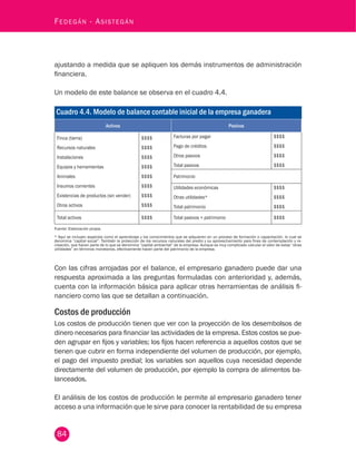 84
Fedegán - Asistegán
ajustando a medida que se apliquen los demás instrumentos de administración
financiera.
Un modelo de este balance se observa en el cuadro 4.4.
Cuadro 4.4. Modelo de balance contable inicial de la empresa ganadera
Activos Pasivos
Finca (tierra)
Recursos naturales
Instalaciones
Equipos y herramientas
Animales
Insumos corrientes
Existencias de productos (sin vender)
Otros activos
$$$$
$$$$
$$$$
$$$$
$$$$
$$$$
$$$$
$$$$
Facturas por pagar
Pago de créditos
Otros pasivos
Total pasivos
$$$$
$$$$
$$$$
$$$$
Patrimonio
Utilidades económicas
Otras utilidades*
Total patrimonio
$$$$
$$$$
$$$$
Total activos $$$$ Total pasivos + patrimonio $$$$
Fuente: Elaboración propia.
* Aquí se incluyen aspectos como el aprendizaje y los conocimientos que se adquieren en un proceso de formación o capacitación, lo cual se
denomina “capital social”. También la protección de los recursos naturales del predio y su aprovechamiento para fines de contemplación y re-
creación, que hacen parte de lo que se denomina “capital ambiental” de la empresa. Aunque es muy complicado calcular el valor de estas “otras
utilidades” en términos monetarios, efectivamente hacen parte del patrimonio de la empresa.
Con las cifras arrojadas por el balance, el empresario ganadero puede dar una
respuesta aproximada a las preguntas formuladas con anterioridad y, además,
cuenta con la información básica para aplicar otras herramientas de análisis fi-
nanciero como las que se detallan a continuación.
Costos de producción
Los costos de producción tienen que ver con la proyección de los desembolsos de
dinero necesarios para financiar las actividades de la empresa. Estos costos se pue-
den agrupar en fijos y variables; los fijos hacen referencia a aquellos costos que se
tienen que cubrir en forma independiente del volumen de producción, por ejemplo,
el pago del impuesto predial; los variables son aquellos cuya necesidad depende
directamente del volumen de producción, por ejemplo la compra de alimentos ba-
lanceados.
El análisis de los costos de producción le permite al empresario ganadero tener
acceso a una información que le sirve para conocer la rentabilidad de su empresa
 