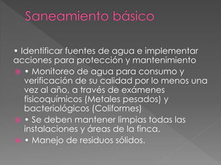 • Identificar fuentes de agua e implementar
acciones para protección y mantenimiento
 • Monitoreo de agua para consumo y
verificación de su calidad por lo menos una
vez al año, a través de exámenes
fisicoquímicos (Metales pesados) y
bacteriológicos (Coliformes)
 • Se deben mantener limpias todas las
instalaciones y áreas de la finca.
 • Manejo de residuos sólidos.
 